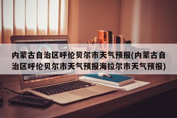 内蒙古自治区呼伦贝尔市天气预报(内蒙古自治区呼伦贝尔市天气预报海拉尔市天气预报)