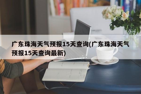 广东珠海天气预报15天查询(广东珠海天气预报15天查询最新)