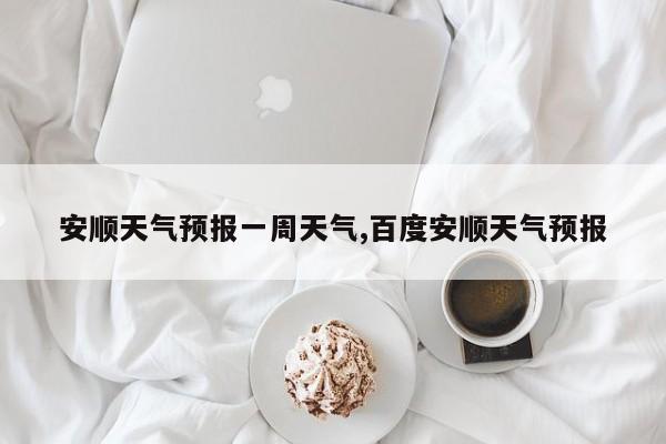 安顺天气预报一周天气,百度安顺天气预报