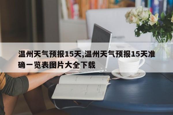 温州天气预报15天,温州天气预报15天准确一览表图片大全下载