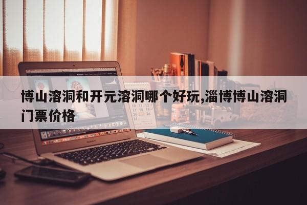 博山溶洞和开元溶洞哪个好玩,淄博博山溶洞门票价格