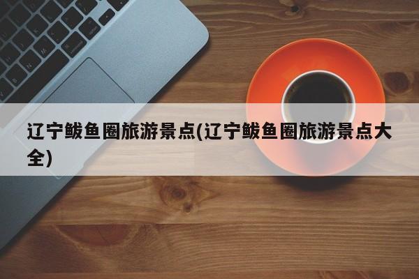 辽宁鲅鱼圈旅游景点(辽宁鲅鱼圈旅游景点大全)
