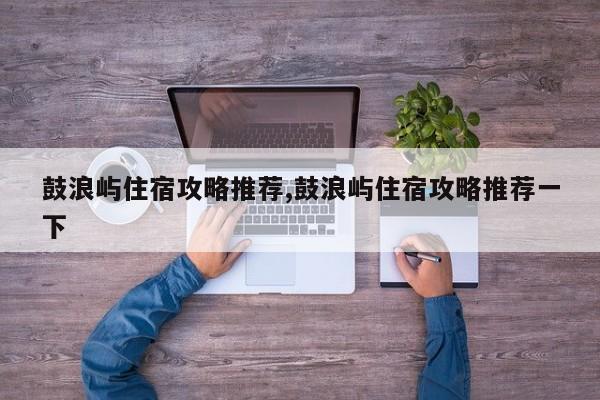 鼓浪屿住宿攻略推荐,鼓浪屿住宿攻略推荐一下