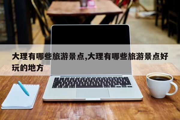 大理有哪些旅游景点,大理有哪些旅游景点好玩的地方