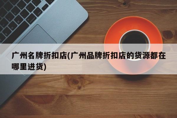 广州名牌折扣店(广州品牌折扣店的货源都在哪里进货)