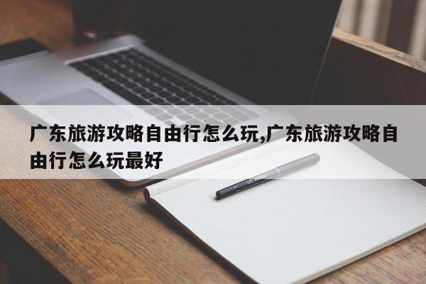 广东旅游攻略自由行怎么玩,广东旅游攻略自由行怎么玩最好