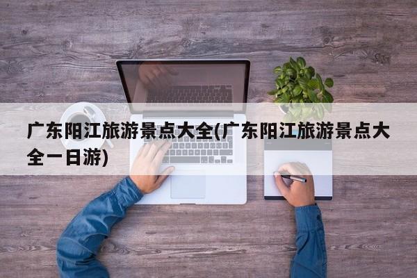 广东阳江旅游景点大全(广东阳江旅游景点大全一日游)