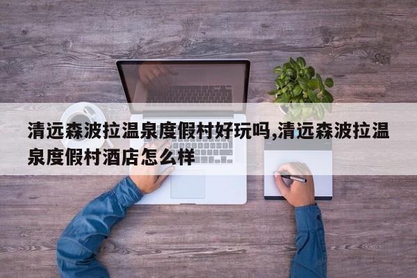清远森波拉温泉度假村好玩吗,清远森波拉温泉度假村酒店怎么样