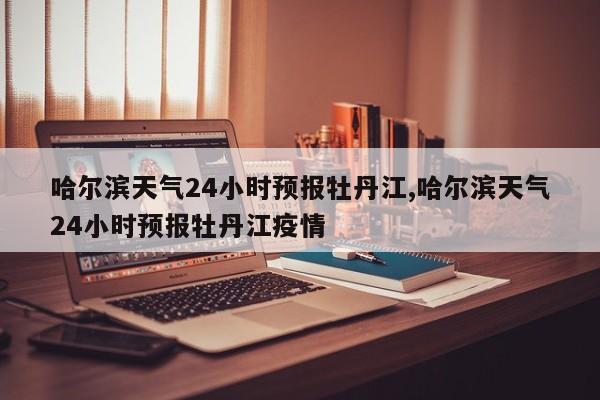 哈尔滨天气24小时预报牡丹江,哈尔滨天气24小时预报牡丹江疫情