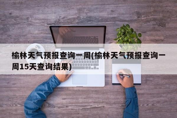 榆林天气预报查询一周(榆林天气预报查询一周15天查询结果)