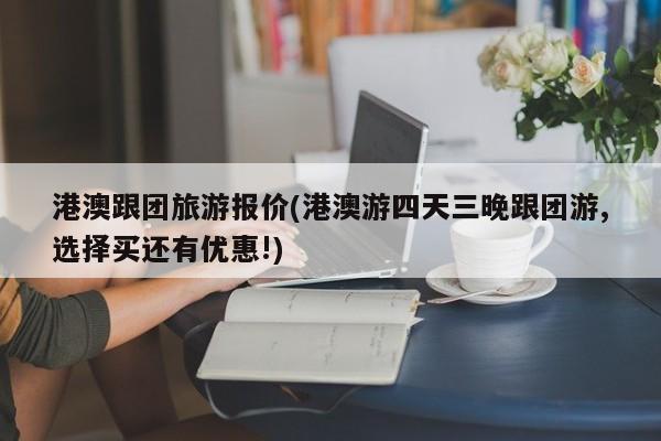 港澳跟团旅游报价(港澳游四天三晚跟团游,选择买还有优惠!)
