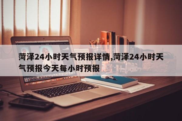 菏泽24小时天气预报详情,菏泽24小时天气预报今天每小时预报