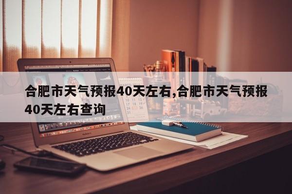 合肥市天气预报40天左右,合肥市天气预报40天左右查询