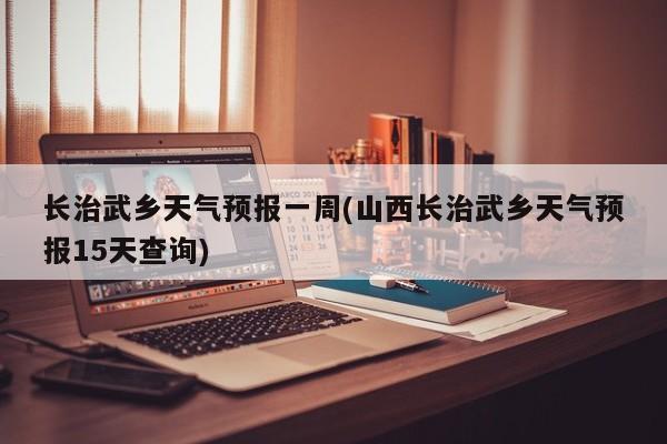 长治武乡天气预报一周(山西长治武乡天气预报15天查询)