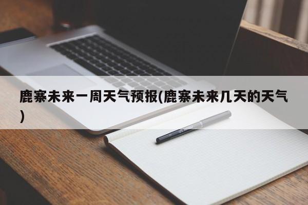 鹿寨未来一周天气预报(鹿寨未来几天的天气)