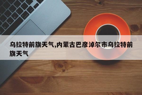 乌拉特前旗天气,内蒙古巴彦淖尔市乌拉特前旗天气