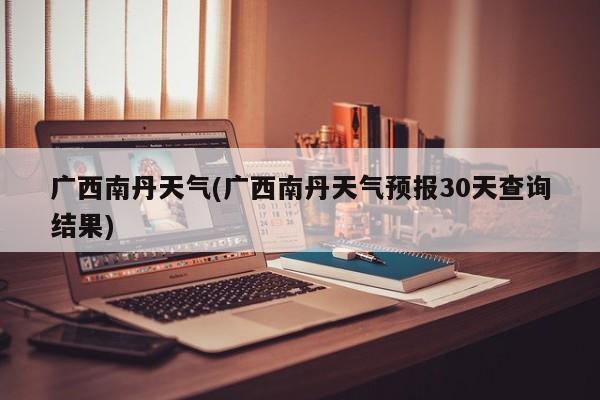 广西南丹天气(广西南丹天气预报30天查询结果) 第1张