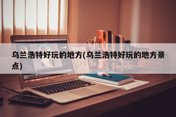 乌兰浩特好玩的地方(乌兰浩特好玩的地方景点)