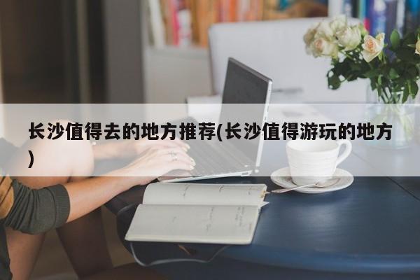 长沙值得去的地方推荐(长沙值得游玩的地方)