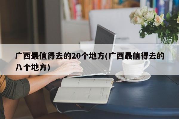 广西最值得去的20个地方(广西最值得去的八个地方)