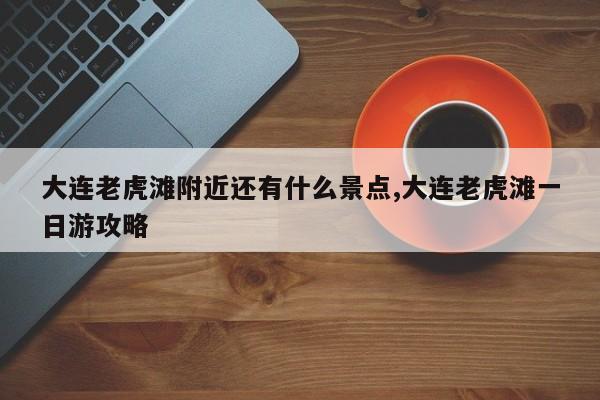 大连老虎滩附近还有什么景点,大连老虎滩一日游攻略