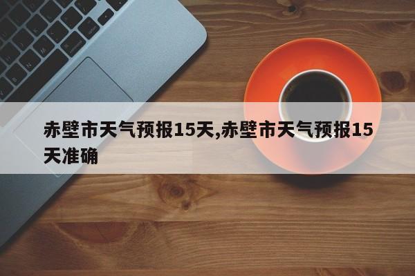 赤壁市天气预报15天,赤壁市天气预报15天准确