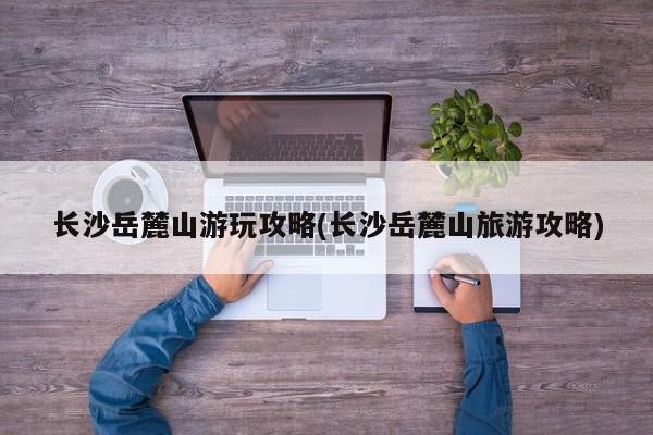 长沙岳麓山游玩攻略(长沙岳麓山旅游攻略)