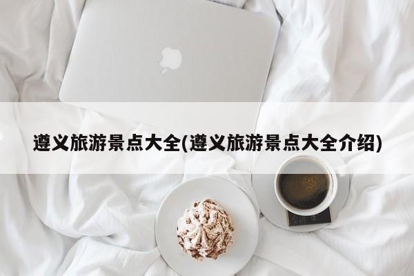 遵义旅游景点大全(遵义旅游景点大全介绍)