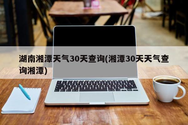 湖南湘潭天气30天查询(湘潭30天天气查询湘潭)