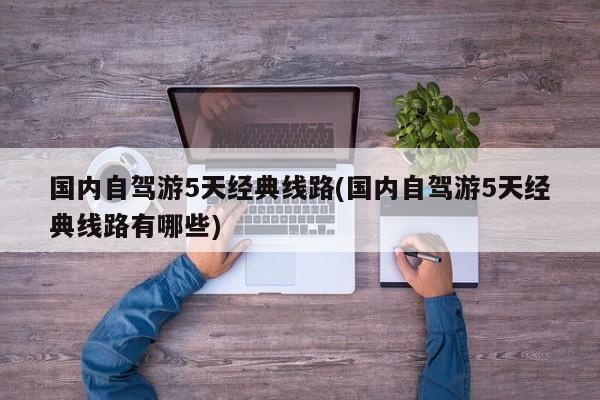 国内自驾游5天经典线路(国内自驾游5天经典线路有哪些)
