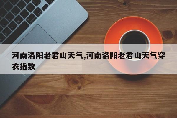 河南洛阳老君山天气,河南洛阳老君山天气穿衣指数 第1张