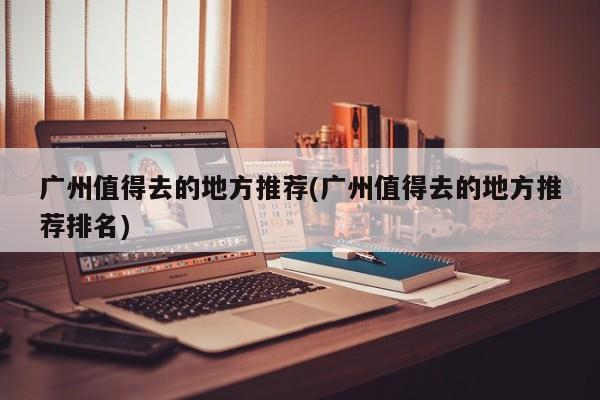 广州值得去的地方推荐(广州值得去的地方推荐排名)