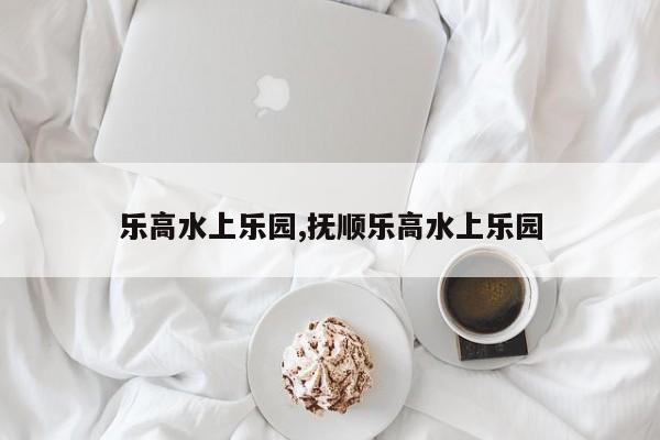 乐高水上乐园,抚顺乐高水上乐园