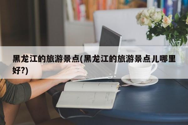 黑龙江的旅游景点(黑龙江的旅游景点儿哪里好?)