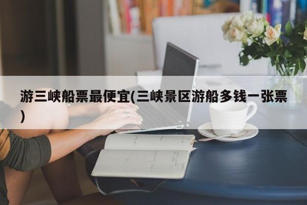 游三峡船票最便宜(三峡景区游船多钱一张票)