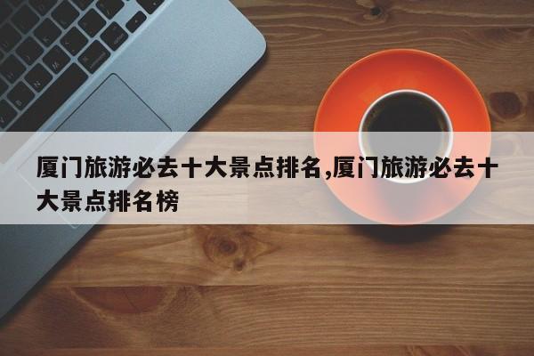 厦门旅游必去十大景点排名,厦门旅游必去十大景点排名榜
