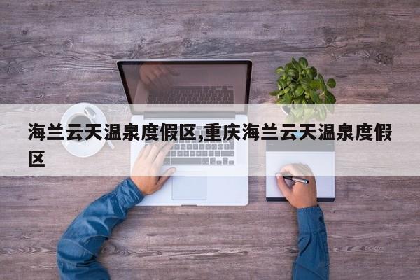 海兰云天温泉度假区,重庆海兰云天温泉度假区