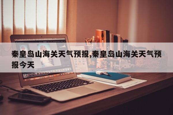 秦皇岛山海关天气预报,秦皇岛山海关天气预报今天 第1张