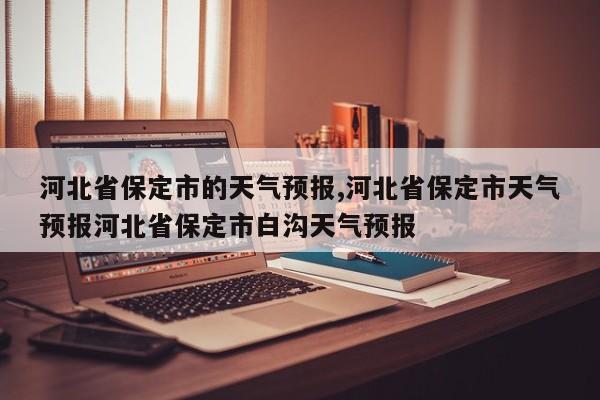 河北省保定市的天气预报,河北省保定市天气预报河北省保定市白沟天气预报
