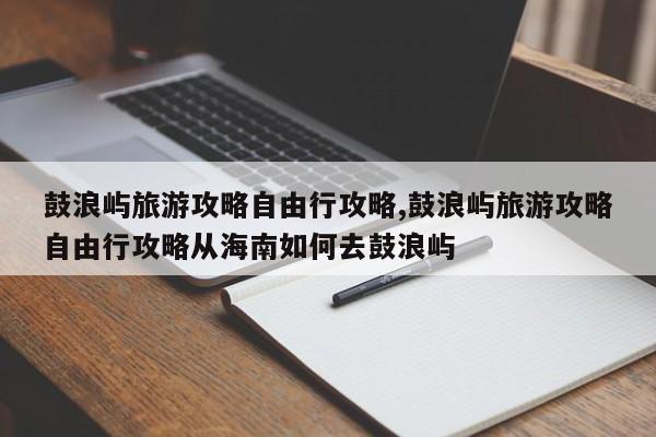 鼓浪屿旅游攻略自由行攻略,鼓浪屿旅游攻略自由行攻略从海南如何去鼓浪屿