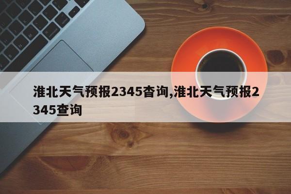淮北天气预报2345杳询,淮北天气预报2345查询