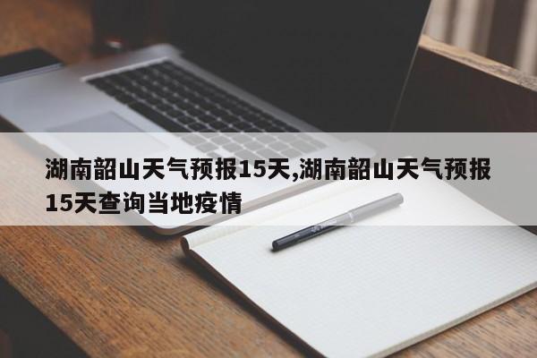 湖南韶山天气预报15天,湖南韶山天气预报15天查询当地疫情