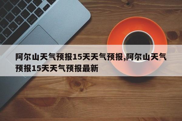 阿尔山天气预报15天天气预报,阿尔山天气预报15天天气预报最新