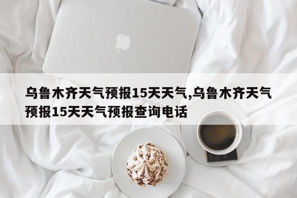 乌鲁木齐天气预报15天天气,乌鲁木齐天气预报15天天气预报查询电话