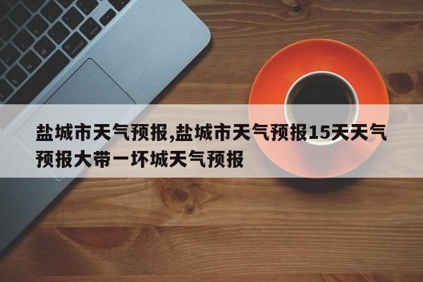盐城市天气预报,盐城市天气预报15天天气预报大带一坏城天气预报