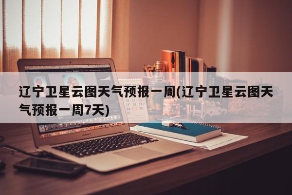 辽宁卫星云图天气预报一周(辽宁卫星云图天气预报一周7天)