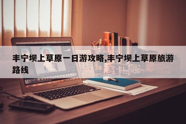丰宁坝上草原一日游攻略,丰宁坝上草原旅游路线
