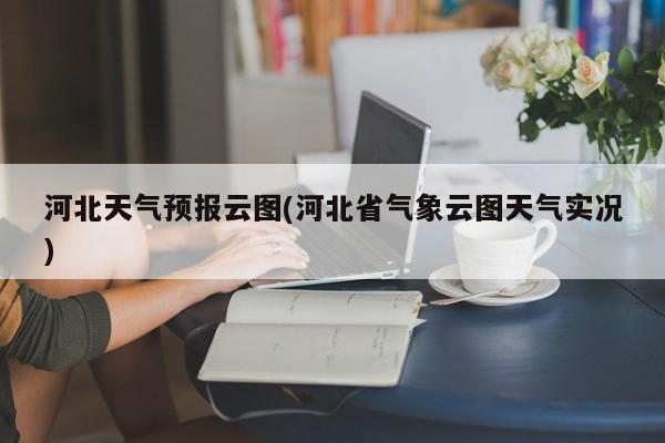 河北天气预报云图(河北省气象云图天气实况) 第1张