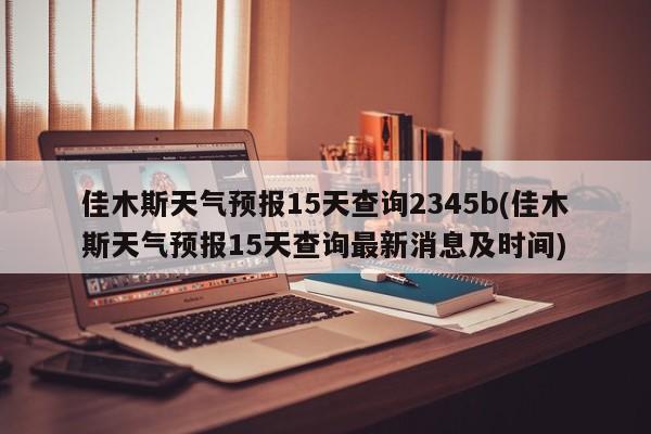 佳木斯天气预报15天查询2345b(佳木斯天气预报15天查询最新消息及时间)