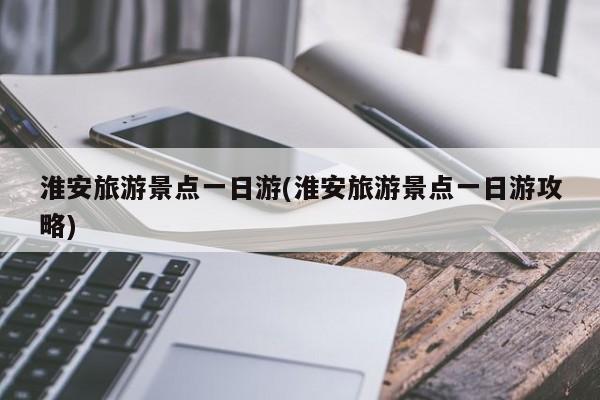 淮安旅游景点一日游(淮安旅游景点一日游攻略)